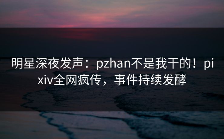 明星深夜发声：pzhan不是我干的！pixiv全网疯传，事件持续发酵