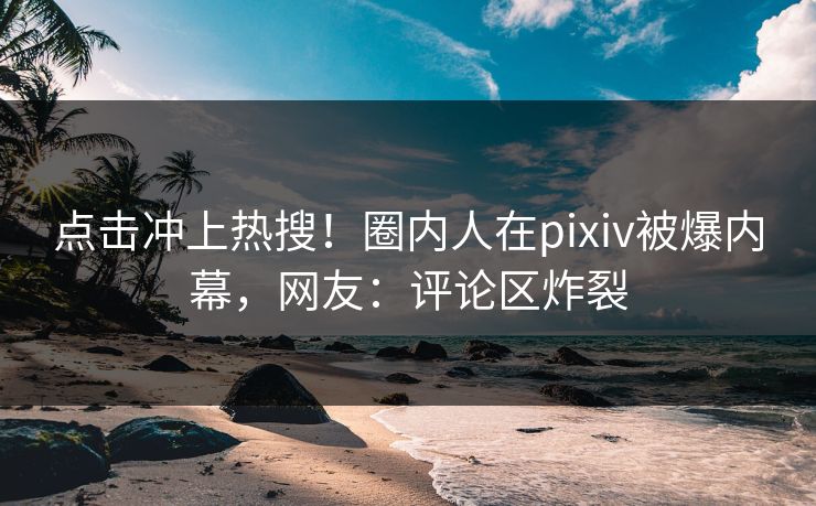 点击冲上热搜！圈内人在pixiv被爆内幕，网友：评论区炸裂