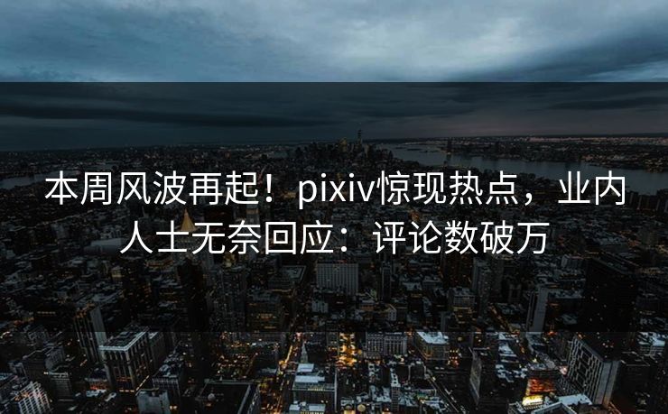本周风波再起！pixiv惊现热点，业内人士无奈回应：评论数破万