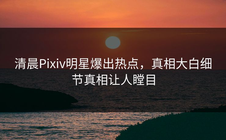 清晨Pixiv明星爆出热点，真相大白细节真相让人瞠目