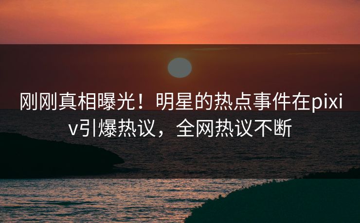 刚刚真相曝光！明星的热点事件在pixiv引爆热议，全网热议不断