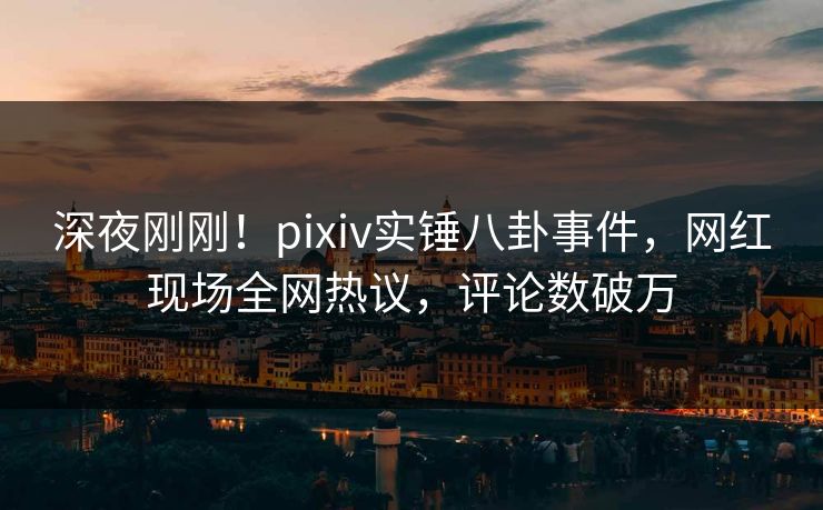 深夜刚刚！pixiv实锤八卦事件，网红现场全网热议，评论数破万