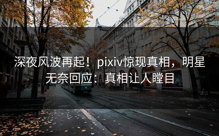 深夜风波再起！pixiv惊现真相，明星无奈回应：真相让人瞠目