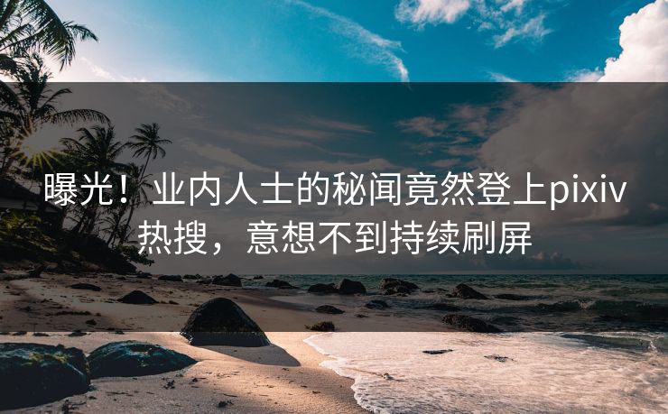 曝光！业内人士的秘闻竟然登上pixiv热搜，意想不到持续刷屏