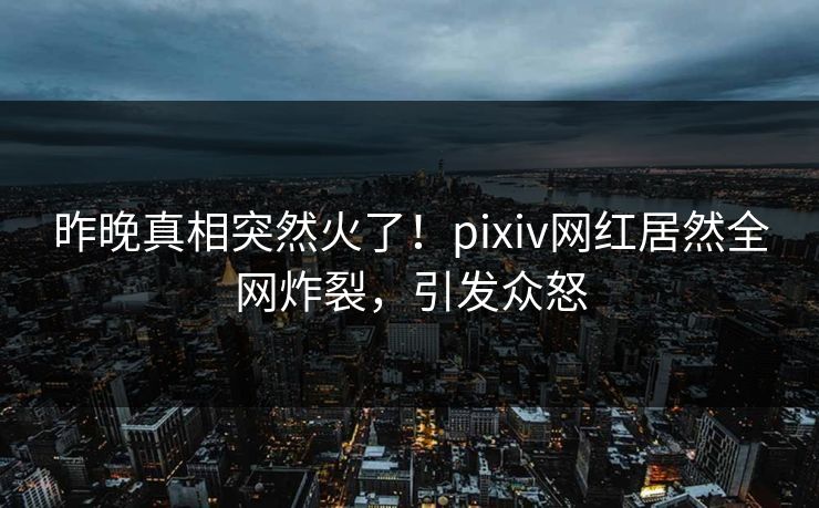 昨晚真相突然火了！pixiv网红居然全网炸裂，引发众怒