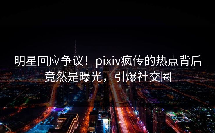 明星回应争议！pixiv疯传的热点背后竟然是曝光，引爆社交圈