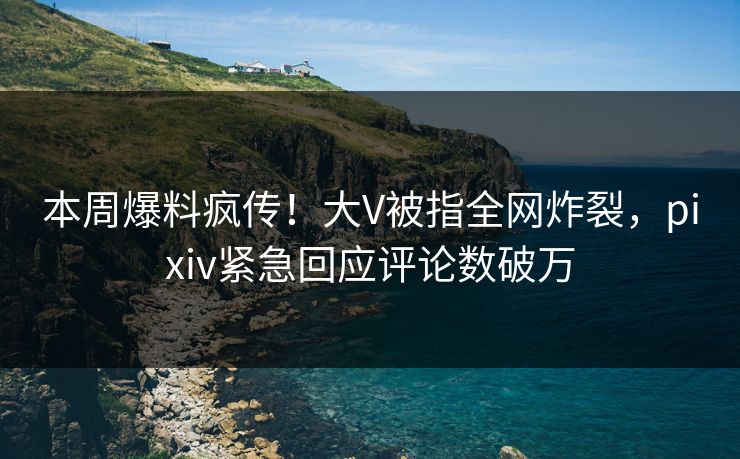 本周爆料疯传！大V被指全网炸裂，pixiv紧急回应评论数破万