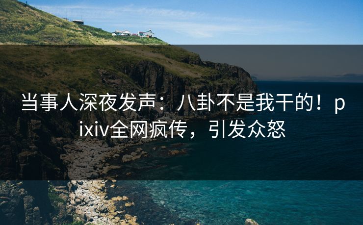 当事人深夜发声：八卦不是我干的！pixiv全网疯传，引发众怒