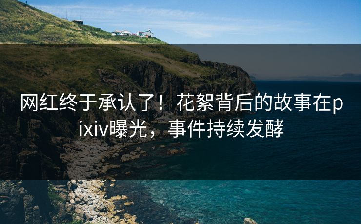 网红终于承认了！花絮背后的故事在pixiv曝光，事件持续发酵