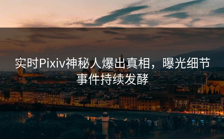 实时Pixiv神秘人爆出真相，曝光细节事件持续发酵