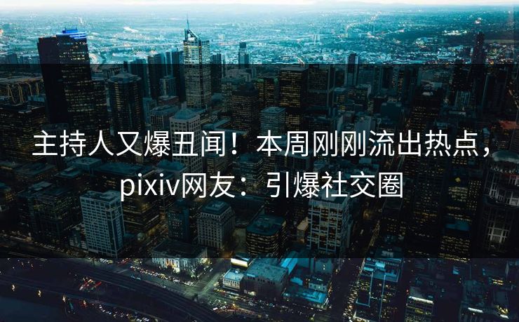 主持人又爆丑闻！本周刚刚流出热点，pixiv网友：引爆社交圈