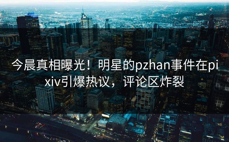 今晨真相曝光！明星的pzhan事件在pixiv引爆热议，评论区炸裂