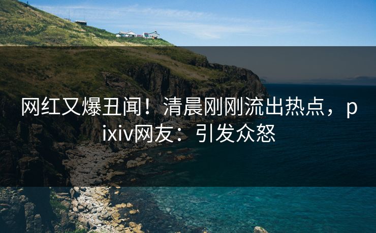 网红又爆丑闻！清晨刚刚流出热点，pixiv网友：引发众怒