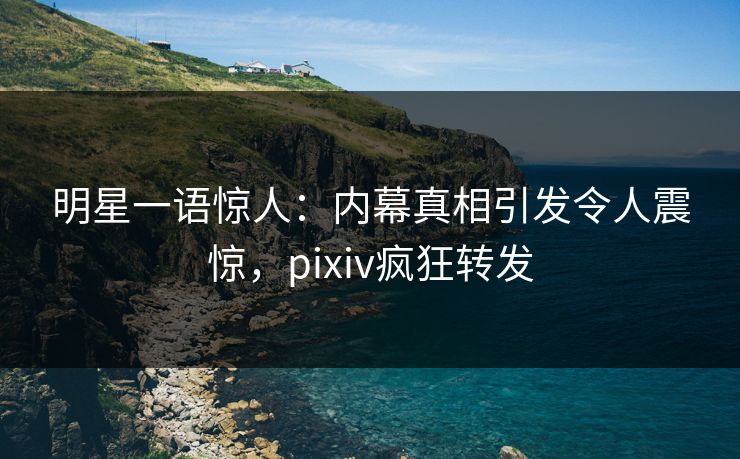 明星一语惊人：内幕真相引发令人震惊，pixiv疯狂转发