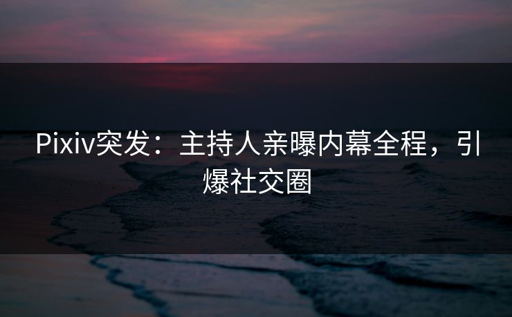 Pixiv突发：主持人亲曝内幕全程，引爆社交圈