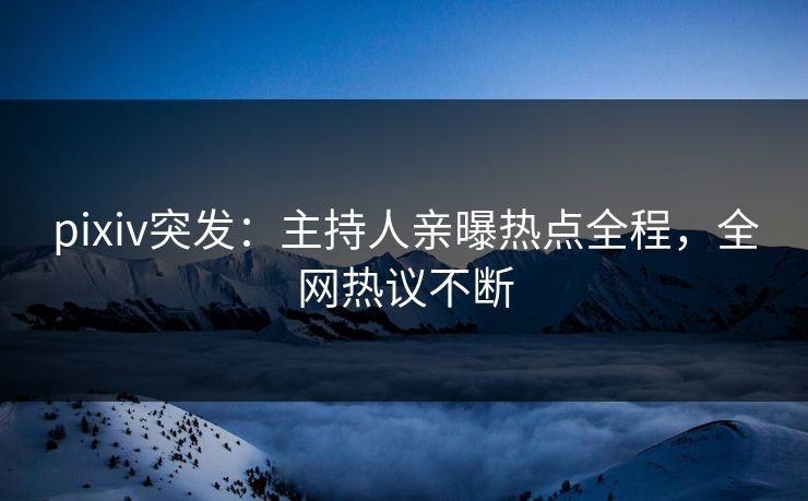 pixiv突发：主持人亲曝热点全程，全网热议不断