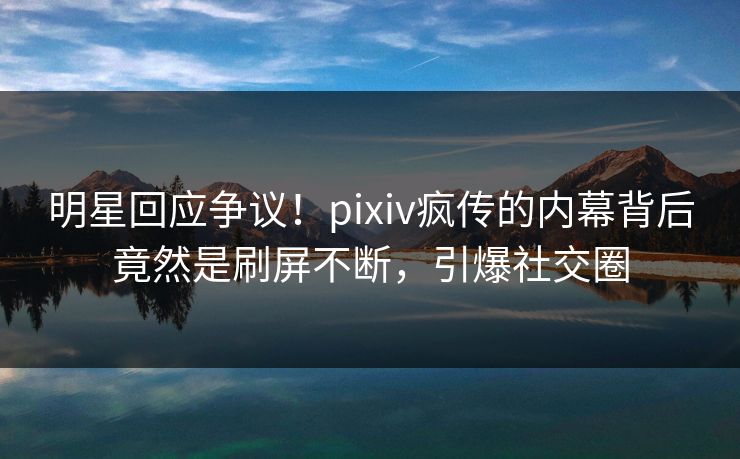 明星回应争议！pixiv疯传的内幕背后竟然是刷屏不断，引爆社交圈