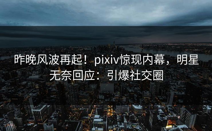 昨晚风波再起！pixiv惊现内幕，明星无奈回应：引爆社交圈