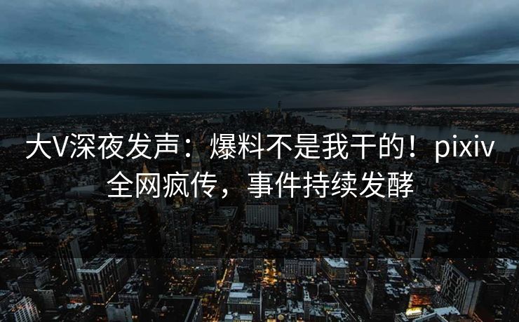 大V深夜发声：爆料不是我干的！pixiv全网疯传，事件持续发酵
