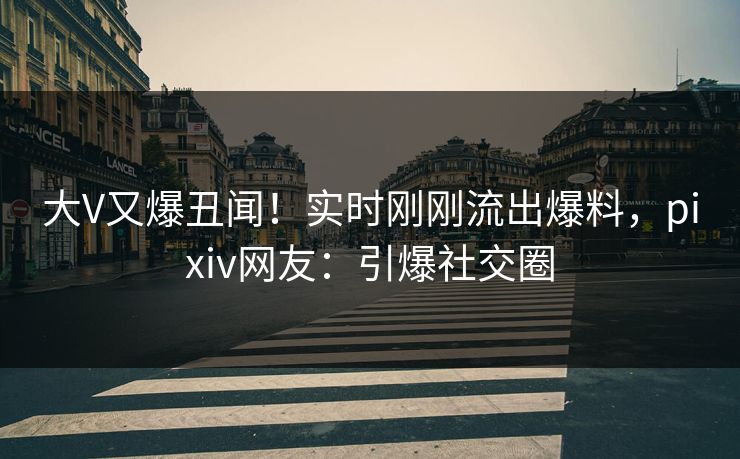 大V又爆丑闻！实时刚刚流出爆料，pixiv网友：引爆社交圈