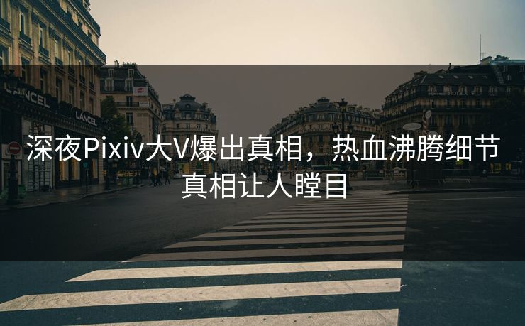 深夜Pixiv大V爆出真相，热血沸腾细节真相让人瞠目