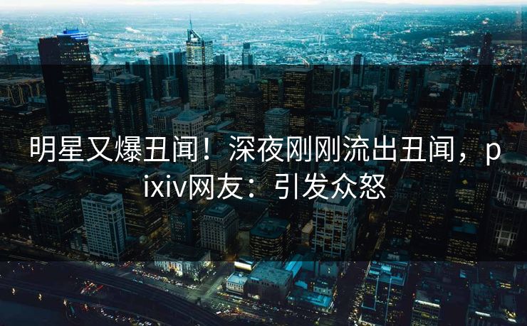 明星又爆丑闻！深夜刚刚流出丑闻，pixiv网友：引发众怒