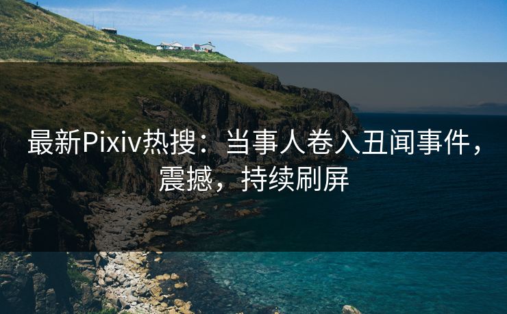 最新Pixiv热搜：当事人卷入丑闻事件，震撼，持续刷屏