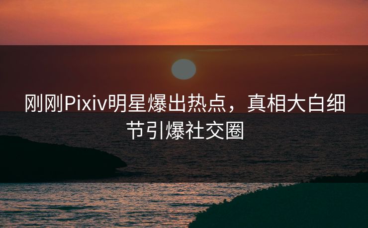 刚刚Pixiv明星爆出热点，真相大白细节引爆社交圈