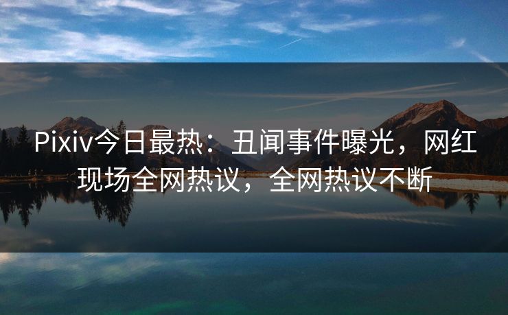 Pixiv今日最热：丑闻事件曝光，网红现场全网热议，全网热议不断