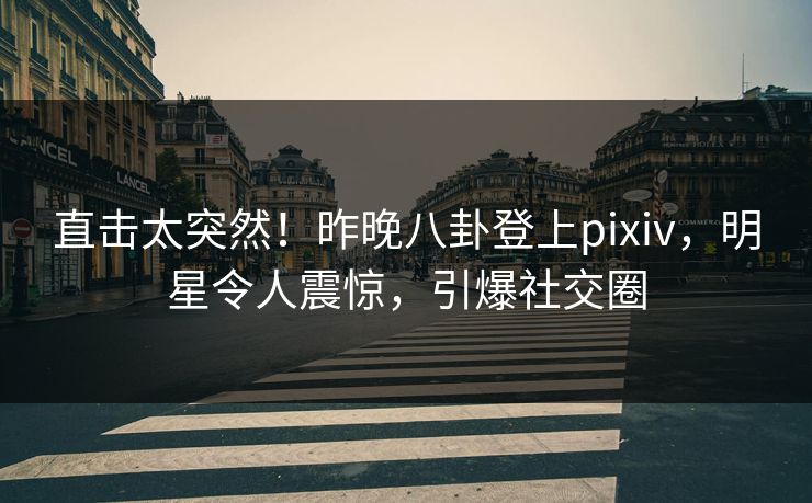 直击太突然！昨晚八卦登上pixiv，明星令人震惊，引爆社交圈