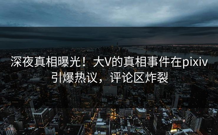 深夜真相曝光！大V的真相事件在pixiv引爆热议，评论区炸裂
