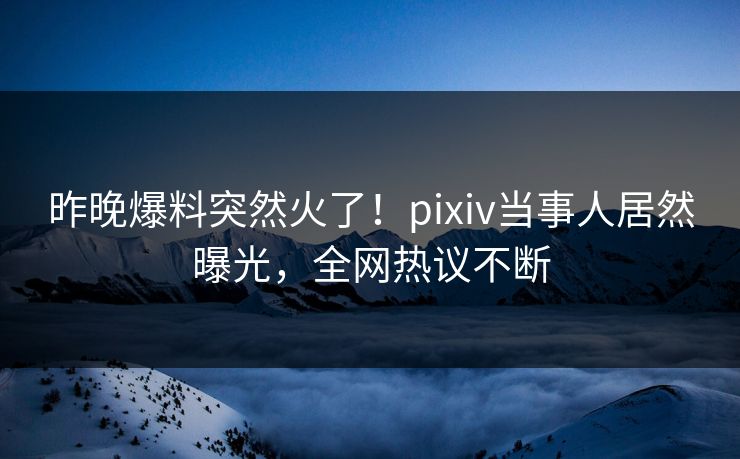 昨晚爆料突然火了！pixiv当事人居然曝光，全网热议不断