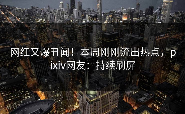 网红又爆丑闻！本周刚刚流出热点，pixiv网友：持续刷屏