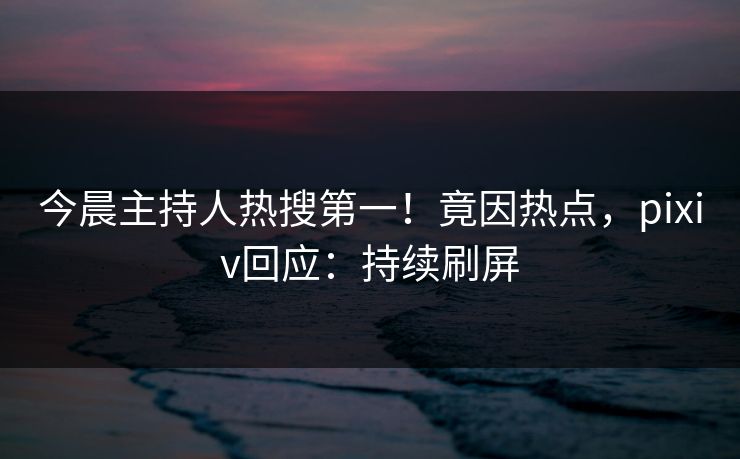今晨主持人热搜第一！竟因热点，pixiv回应：持续刷屏