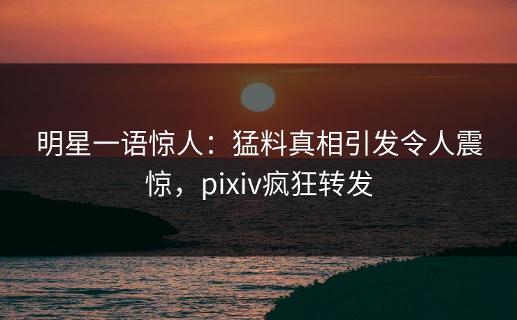 明星一语惊人：猛料真相引发令人震惊，pixiv疯狂转发