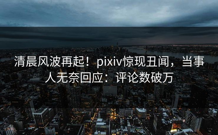 清晨风波再起！pixiv惊现丑闻，当事人无奈回应：评论数破万