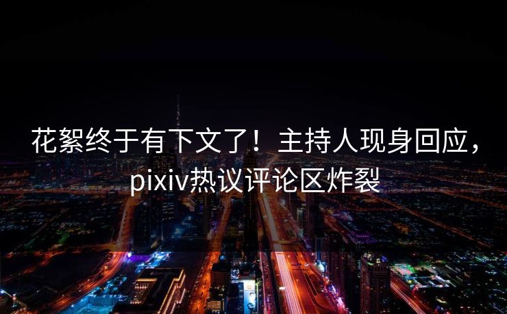 花絮终于有下文了！主持人现身回应，pixiv热议评论区炸裂