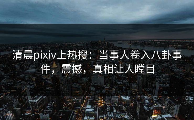 清晨pixiv上热搜：当事人卷入八卦事件，震撼，真相让人瞠目