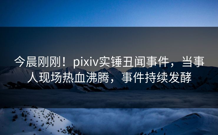 今晨刚刚!pixiv实锤丑闻事件,当事人现场热血沸腾,事件持续发酵 今晨刚刚!pixiv实锤丑闻事件,当事人现场热血沸腾,事件持续发酵