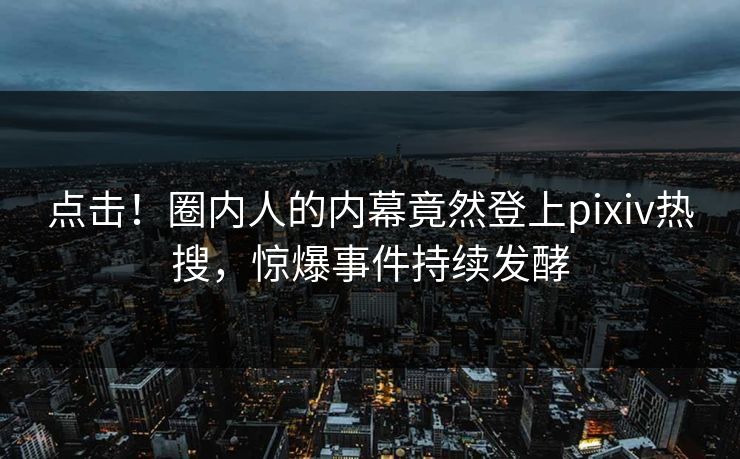 点击！圈内人的内幕竟然登上pixiv热搜，惊爆事件持续发酵