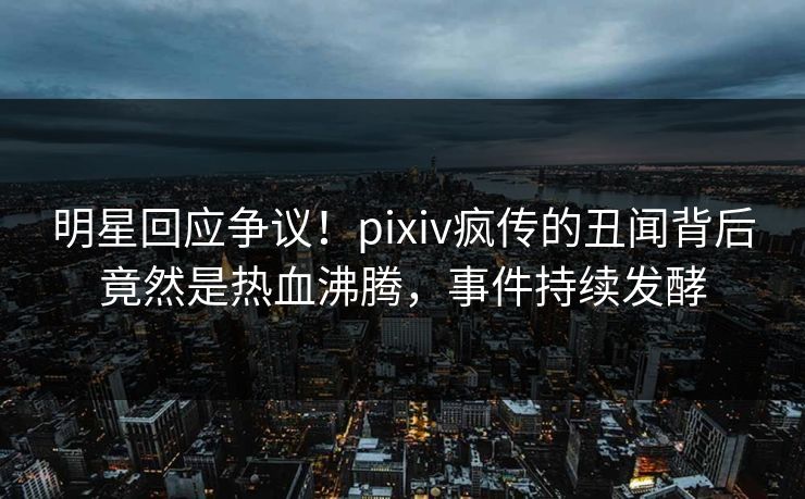 明星回应争议！pixiv疯传的丑闻背后竟然是热血沸腾，事件持续发酵