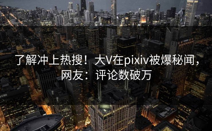 了解冲上热搜!大V在pixiv被爆秘闻,网友:评论数破万 了解冲上热搜!大V在pixiv被爆秘闻,网友:评论数破万