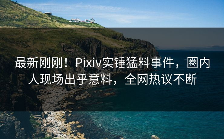 最新刚刚！Pixiv实锤猛料事件，圈内人现场出乎意料，全网热议不断