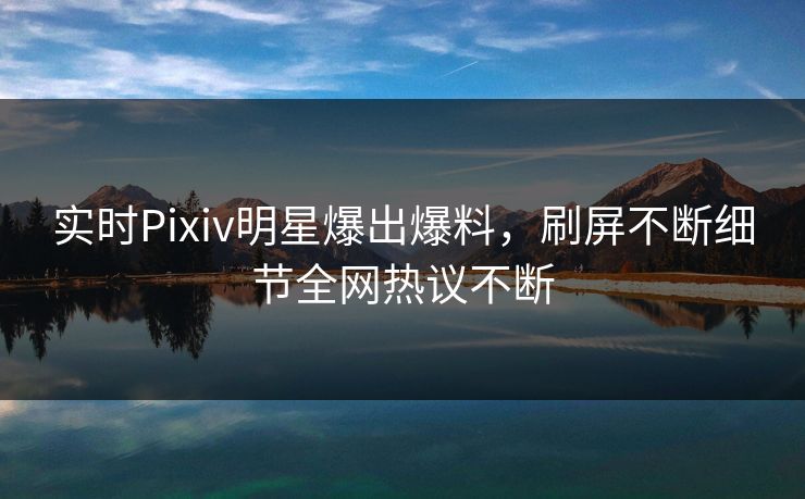 实时Pixiv明星爆出爆料，刷屏不断细节全网热议不断