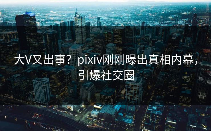 大V又出事？pixiv刚刚曝出真相内幕，引爆社交圈