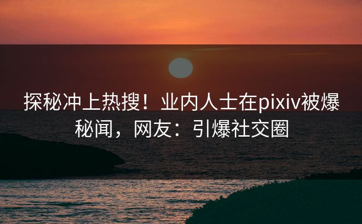 探秘冲上热搜！业内人士在pixiv被爆秘闻，网友：引爆社交圈