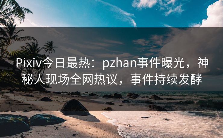 Pixiv今日最热：pzhan事件曝光，神秘人现场全网热议，事件持续发酵