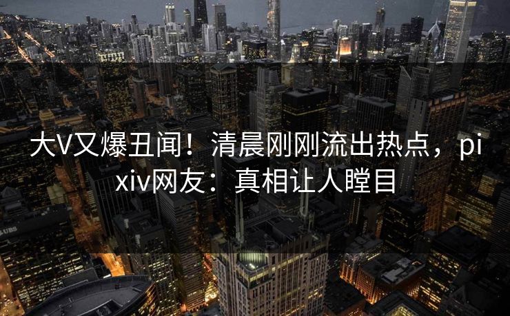 大V又爆丑闻！清晨刚刚流出热点，pixiv网友：真相让人瞠目