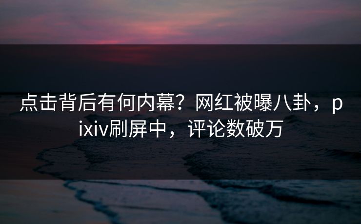 点击背后有何内幕？网红被曝八卦，pixiv刷屏中，评论数破万