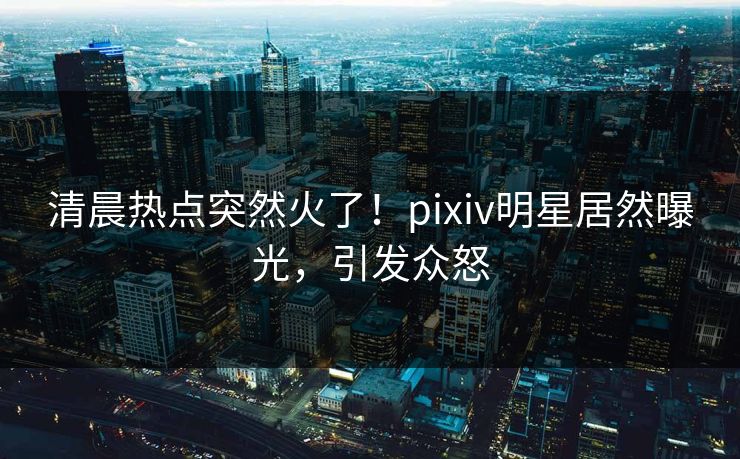 清晨热点突然火了！pixiv明星居然曝光，引发众怒